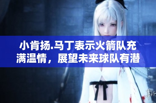 小肯扬.马丁表示火箭队充满温情，展望未来球队有潜力实现多位全明星发展