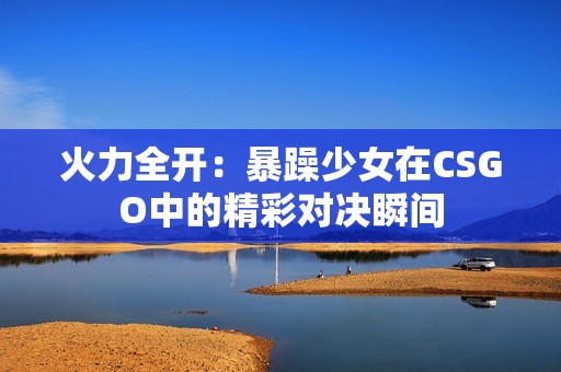 火力全开：暴躁少女在CSGO中的精彩对决瞬间