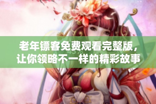 老年镖客免费观看完整版，让你领略不一样的精彩故事