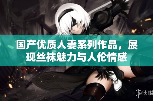 国产优质人妻系列作品，展现丝袜魅力与人伦情感