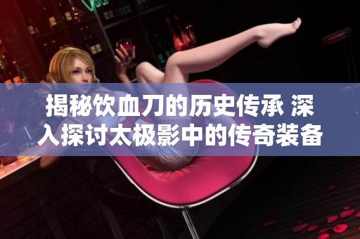 揭秘饮血刀的历史传承 深入探讨太极影中的传奇装备合成秘密