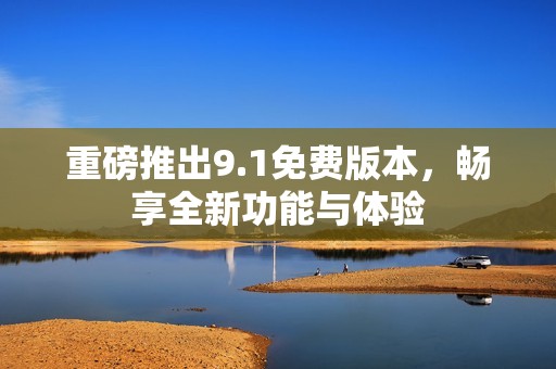 重磅推出9.1免费版本，畅享全新功能与体验