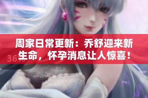 周家日常更新：乔舒迎来新生命，怀孕消息让人惊喜！