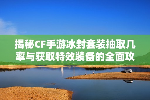 揭秘CF手游冰封套装抽取几率与获取特效装备的全面攻略解析