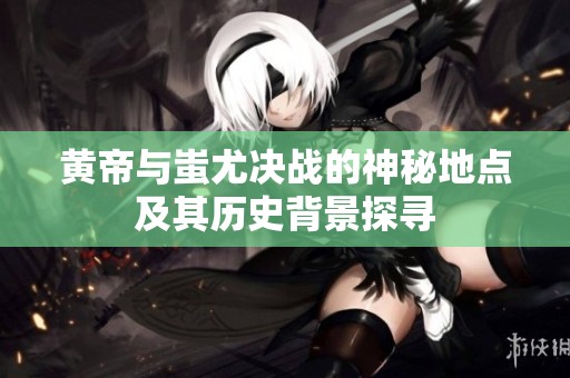 黄帝与蚩尤决战的神秘地点及其历史背景探寻
