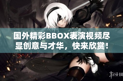 国外精彩BBOX表演视频尽显创意与才华，快来欣赏！