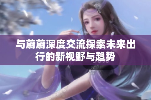 与蔚蔚深度交流探索未来出行的新视野与趋势