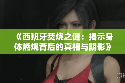 《西班牙焚烧之谜：揭示身体燃烧背后的真相与阴影》
