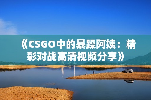 《CSGO中的暴躁阿姨：精彩对战高清视频分享》