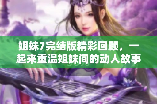 姐妹7完结版精彩回顾，一起来重温姐妹间的动人故事！