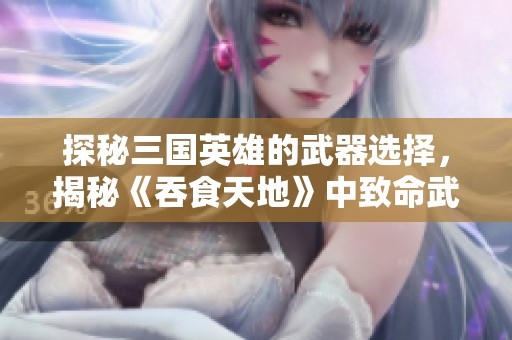 探秘三国英雄的武器选择，揭秘《吞食天地》中致命武器的背后故事