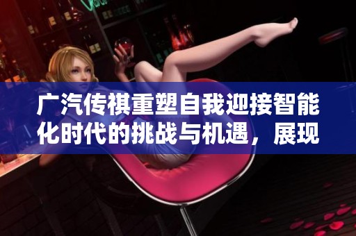 广汽传祺重塑自我迎接智能化时代的挑战与机遇，展现强者恒强的全新气象