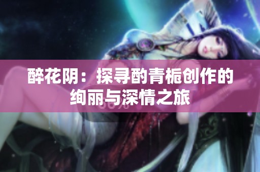 醉花阴：探寻酌青栀创作的绚丽与深情之旅