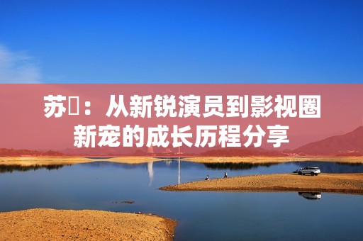 苏玥：从新锐演员到影视圈新宠的成长历程分享