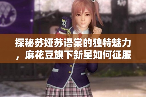 探秘苏娅苏语棠的独特魅力，麻花豆旗下新星如何征服观众心灵