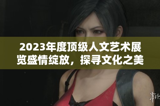 2023年度顶级人文艺术展览盛情绽放，探寻文化之美