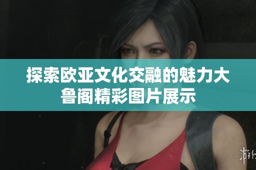 探索欧亚文化交融的魅力大鲁阁精彩图片展示