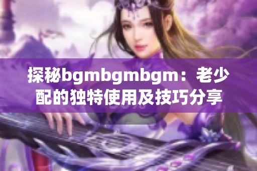 探秘bgmbgmbgm：老少配的独特使用及技巧分享