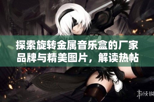 探索旋转金属音乐盒的厂家品牌与精美图片，解读热帖中的流行趋势与独特魅力