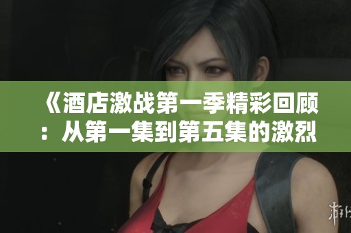 《酒店激战第一季精彩回顾：从第一集到第五集的激烈对决》