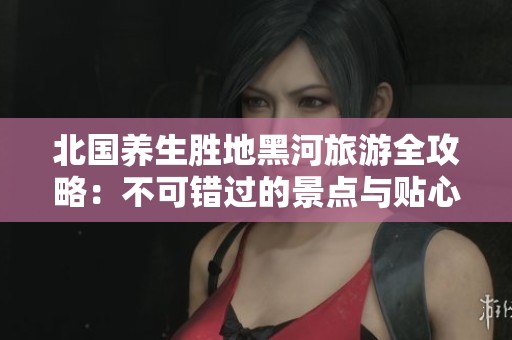 北国养生胜地黑河旅游全攻略：不可错过的景点与贴心服务指南