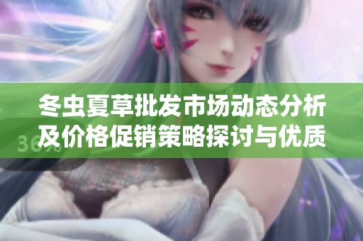 冬虫夏草批发市场动态分析及价格促销策略探讨与优质产地货源推荐