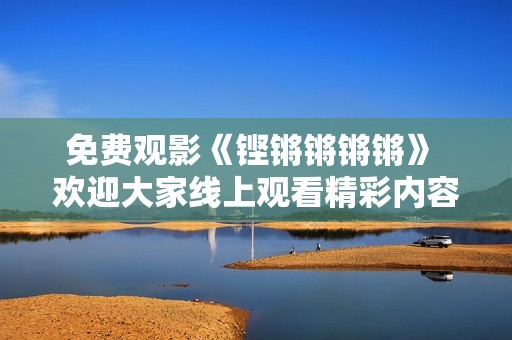 免费观影《铿锵锵锵锵》 欢迎大家线上观看精彩内容