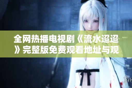 全网热播电视剧《流水迢迢》完整版免费观看地址与观看指南