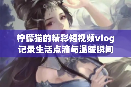 柠檬猫的精彩短视频vlog记录生活点滴与温暖瞬间