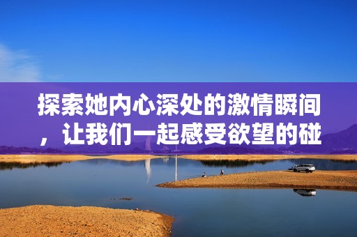 探索她内心深处的激情瞬间，让我们一起感受欲望的碰撞与释放
