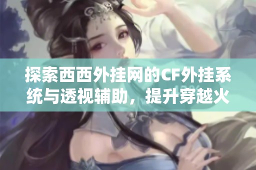 探索西西外挂网的CF外挂系统与透视辅助，提升穿越火线游戏体验的全新秘籍