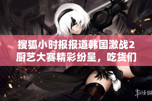搜狐小时报报道韩国激战2厨艺大赛精彩纷呈，吃货们不容错过的盛宴
