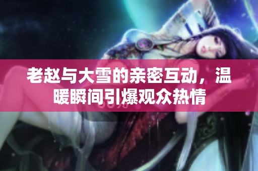 老赵与大雪的亲密互动，温暖瞬间引爆观众热情