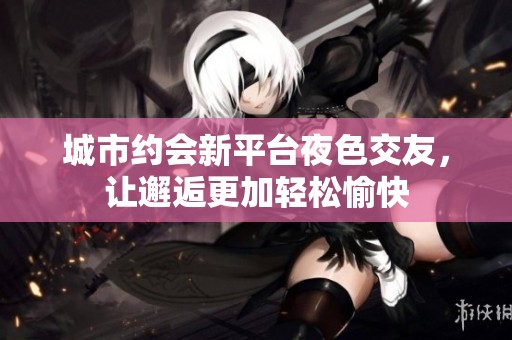 城市约会新平台夜色交友，让邂逅更加轻松愉快