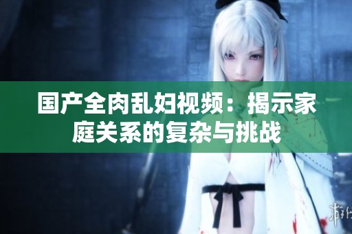 国产全肉乱妇视频：揭示家庭关系的复杂与挑战
