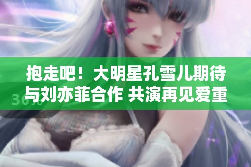 抱走吧！大明星孔雪儿期待与刘亦菲合作 共演再见爱重塑全新项目