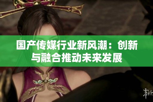 国产传媒行业新风潮：创新与融合推动未来发展