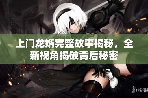 上门龙婿完整故事揭秘，全新视角揭破背后秘密