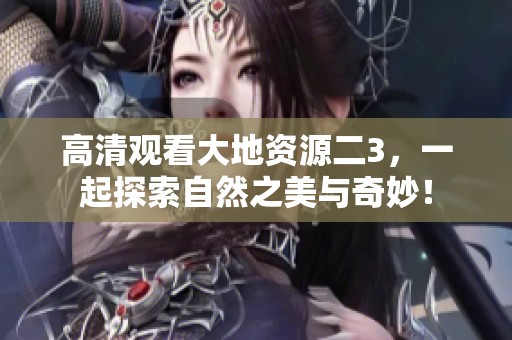 高清观看大地资源二3，一起探索自然之美与奇妙！