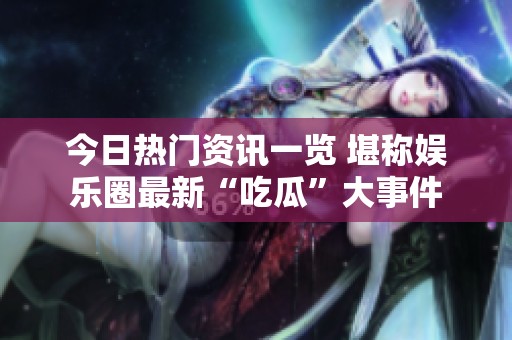 今日热门资讯一览 堪称娱乐圈最新“吃瓜”大事件