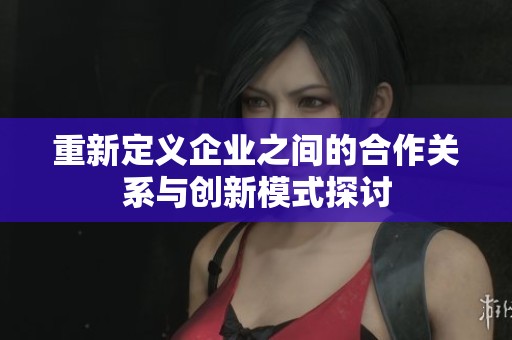 重新定义企业之间的合作关系与创新模式探讨