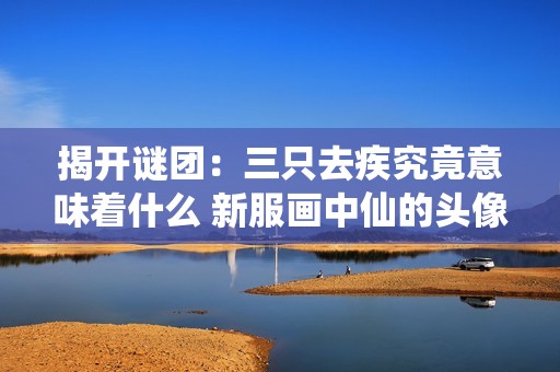 揭开谜团：三只去疾究竟意味着什么 新服画中仙的头像重绘背后故事探索
