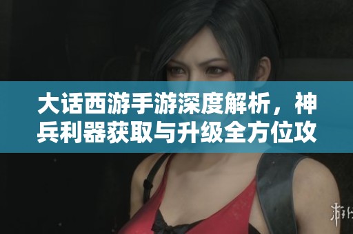 大话西游手游深度解析，神兵利器获取与升级全方位攻略助你畅游三界之旅