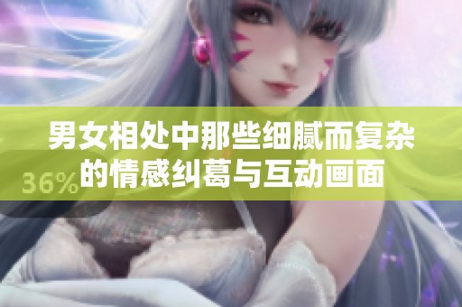 男女相处中那些细腻而复杂的情感纠葛与互动画面