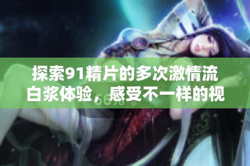 探索91精片的多次激情流白浆体验，感受不一样的视听盛宴