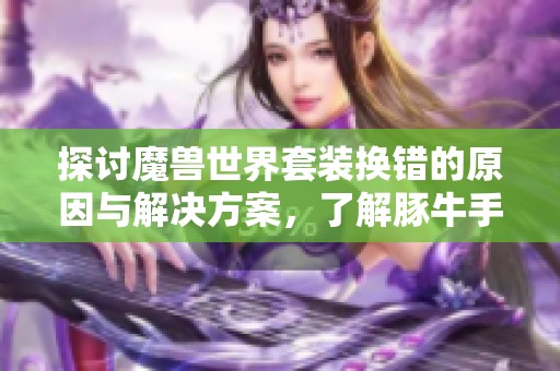 探讨魔兽世界套装换错的原因与解决方案，了解豚牛手游网最新动态