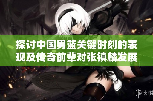 探讨中国男篮关键时刻的表现及传奇前辈对张镇麟发展的深远影响