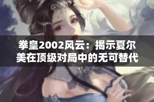 拳皇2002风云：揭示夏尔美在顶级对局中的无可替代性与不可低估的实力