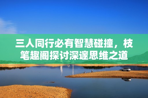 三人同行必有智慧碰撞，枝笔趣阁探讨深邃思维之道
