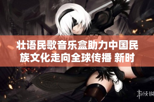 壮语民歌音乐盒助力中国民族文化走向全球传播 新时代的文化交流新模式